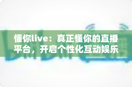 懂你live:真正懂你的直播平台,开启个性化互动娱乐新体验 懂你live:真正懂你的直播平台,开启个性化互动娱乐新体验