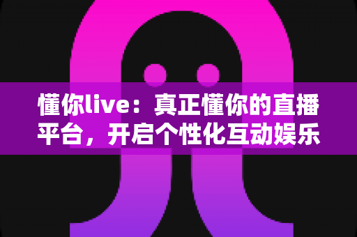 懂你live：真正懂你的直播平台，开启个性化互动娱乐新体验