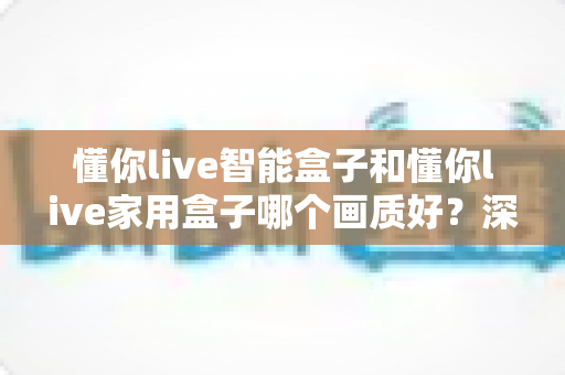 懂你live智能盒子和懂你live家用盒子哪个画质好？深度对比解析帮你选对高清观影利器