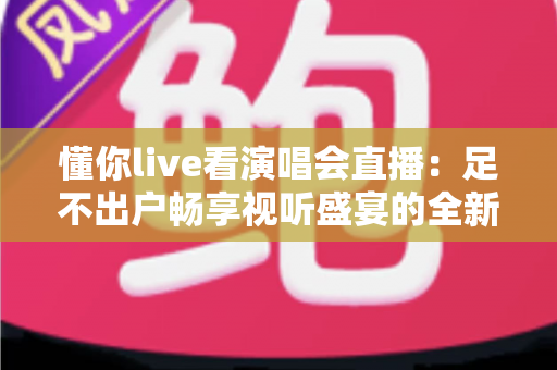 懂你live看演唱会直播:足不出户畅享视听盛宴的全新追星指南 懂你live看演唱会直播:足不出户畅享视听盛宴的全新追星指南