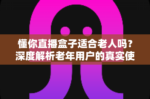懂你直播盒子适合老人吗？深度解析老年用户的真实使用体验与选购指南