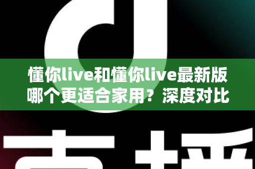 懂你live和懂你live最新版哪个更适合家用？深度对比分析帮你做出明智选择