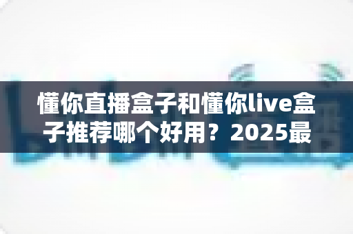懂你直播盒子和懂你live盒子推荐哪个好用？2025最新选购指南与深度对比测评