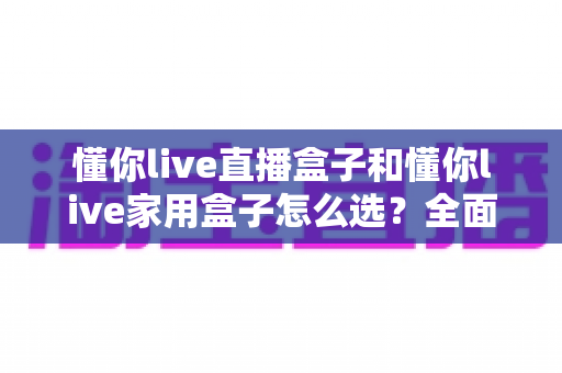 懂你live直播盒子和懂你live家用盒子怎么选?全面对比分析帮你找到最适合的电视盒子 懂你live直播盒子和懂你live家用盒子怎么选?全面对比分析帮你找到最适合的电视盒子