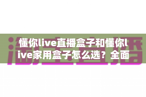 懂你live直播盒子和懂你live家用盒子怎么选？全面对比分析帮你找到最适合的电视盒子