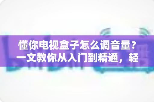 懂你电视盒子怎么调音量?一文教你从入门到精通,轻松搞定音效设置不踩坑 懂你电视盒子怎么调音量?一文教你从入门到精通,轻松搞定音效设置不踩坑