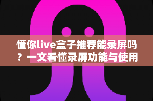 懂你live盒子推荐能录屏吗?一文看懂录屏功能与使用全攻略 懂你live盒子推荐能录屏吗?一文看懂录屏功能与使用全攻略
