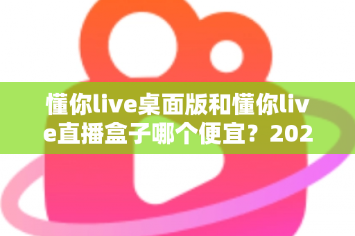 懂你live桌面版和懂你live直播盒子哪个便宜？2025最新价格对比与省钱选购全攻略
