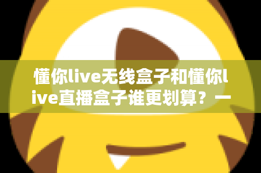 懂你live无线盒子和懂你live直播盒子谁更划算?一篇文章帮你算清性价比这笔账 懂你live无线盒子和懂你live直播盒子谁更划算?一篇文章帮你算清性价比这笔账