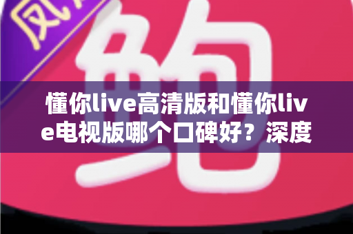 懂你live高清版和懂你live电视版哪个口碑好？深度对比助你选出更适合的版本