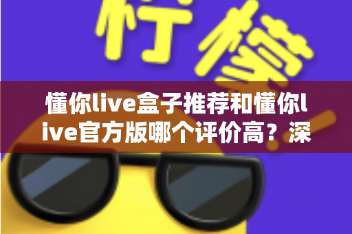 懂你live盒子推荐和懂你live官方版哪个评价高？深度对比分析与选购指南全解析