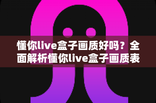 懂你live盒子画质好吗?全面解析懂你live盒子画质表现与使用体验指南 懂你live盒子画质好吗?全面解析懂你live盒子画质表现与使用体验指南