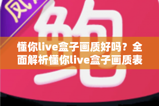懂你live盒子画质好吗?全面解析懂你live盒子画质表现与使用体验指南 懂你live盒子画质好吗?全面解析懂你live盒子画质表现与使用体验指南