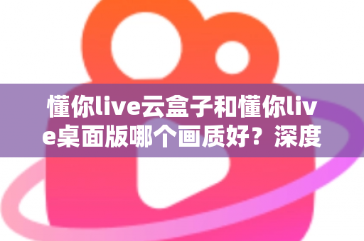 懂你live云盒子和懂你live桌面版哪个画质好?深度画质对比与选购全攻略 懂你live云盒子和懂你live桌面版哪个画质好?深度画质对比与选购全攻略