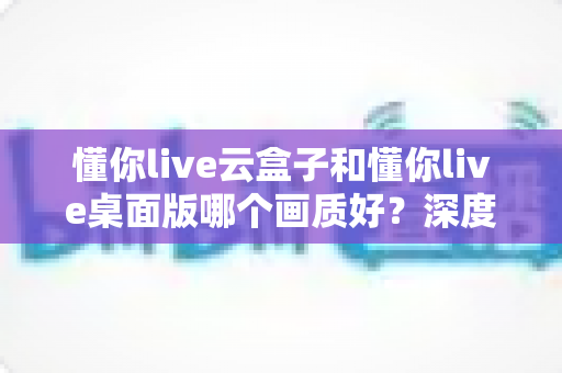 懂你live云盒子和懂你live桌面版哪个画质好?深度画质对比与选购全攻略 懂你live云盒子和懂你live桌面版哪个画质好?深度画质对比与选购全攻略
