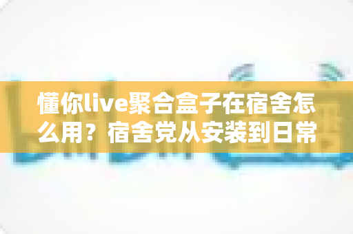 懂你live聚合盒子在宿舍怎么用？宿舍党从安装到日常使用的完整实操指南