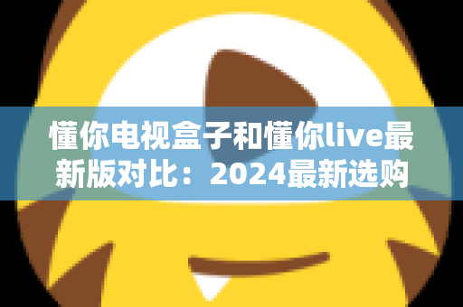 懂你电视盒子和懂你live最新版对比:2024最新选购指南,帮你找到最适合的家庭观影方案 懂你电视盒子和懂你live最新版对比:2024最新选购指南,帮你找到最适合的家庭观影方案