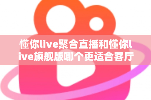 懂你live聚合直播和懂你live旗舰版哪个更适合客厅？2025年最全客厅大屏观影选购指南