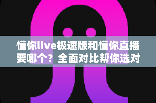 懂你live极速版和懂你直播要哪个？全面对比帮你选对版本不踩坑