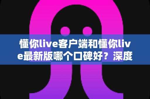 懂你live客户端和懂你live最新版哪个口碑好?深度对比解析助你选出心仪版本 懂你live客户端和懂你live最新版哪个口碑好?深度对比解析助你选出心仪版本