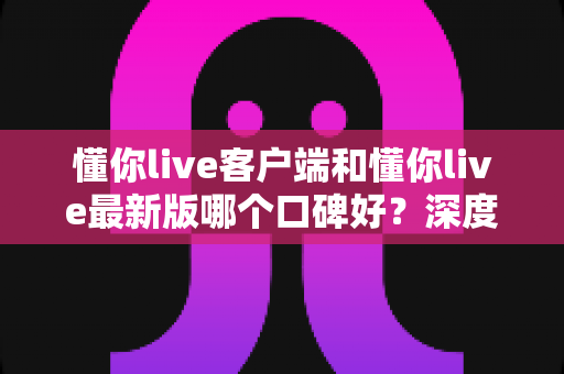 懂你live客户端和懂你live最新版哪个口碑好？深度对比解析助你选出心仪版本