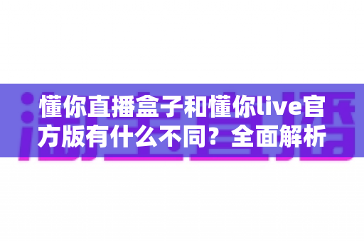 懂你直播盒子和懂你live官方版有什么不同?全面解析两款直播产品的核心区别与选购建议 懂你直播盒子和懂你live官方版有什么不同?全面解析两款直播产品的核心区别与选购建议