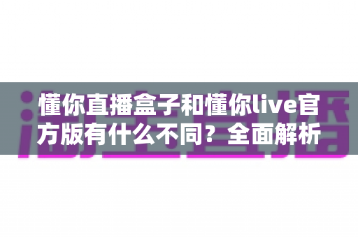 懂你直播盒子和懂你live官方版有什么不同?全面解析两款直播产品的核心区别与选购建议 懂你直播盒子和懂你live官方版有什么不同?全面解析两款直播产品的核心区别与选购建议