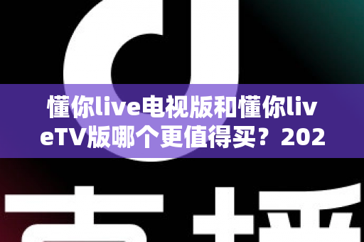懂你live电视版和懂你liveTV版哪个更值得买？2025最全选购对比指南帮你一次搞懂