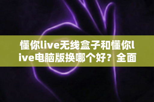 懂你live无线盒子和懂你live电脑版换哪个好?全面对比帮你选对设备 懂你live无线盒子和懂你live电脑版换哪个好?全面对比帮你选对设备
