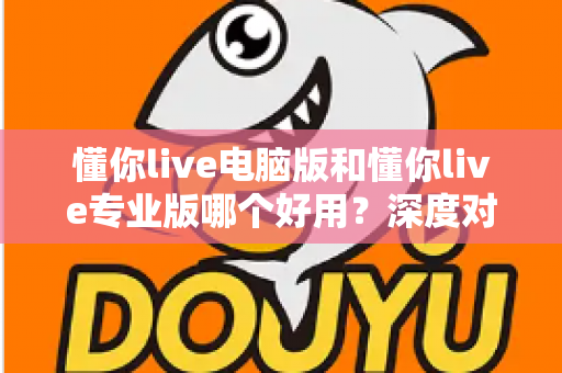 懂你live电脑版和懂你live专业版哪个好用?深度对比评测助你轻松选对版本 懂你live电脑版和懂你live专业版哪个好用?深度对比评测助你轻松选对版本
