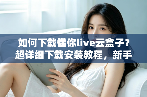 如何下载懂你live云盒子？超详细下载安装教程，新手一看就会的完整指南