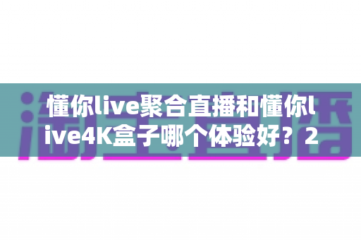 懂你live聚合直播和懂你live4K盒子哪个体验好?2025全新深度对比评测,看完再买不踩坑 懂你live聚合直播和懂你live4K盒子哪个体验好?2025全新深度对比评测,看完再买不踩坑