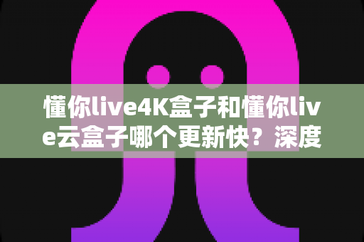 懂你live4K盒子和懂你live云盒子哪个更新快？深度对比评测帮你选对设备