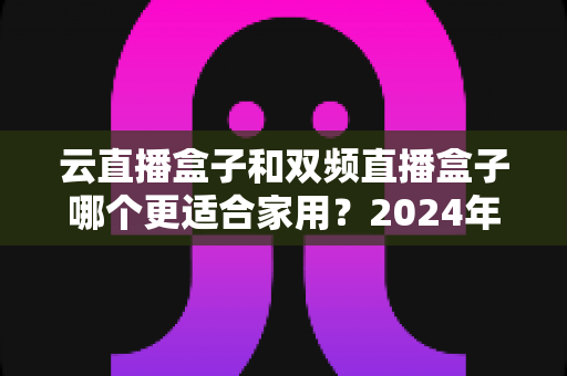 云直播盒子和双频直播盒子哪个更适合家用？2024年家庭选购完全指南