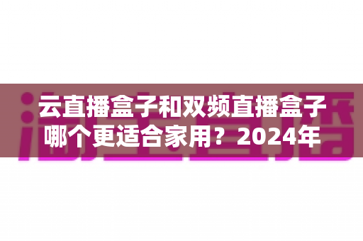 云直播盒子和双频直播盒子哪个更适合家用？2024年家庭选购完全指南