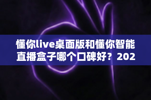 懂你live桌面版和懂你智能直播盒子哪个口碑好？2025最新深度对比测评与选购指南