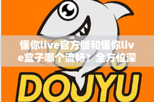 懂你live官方版和懂你live盒子哪个流畅?全方位深度对比与选购指南 懂你live官方版和懂你live盒子哪个流畅?全方位深度对比与选购指南