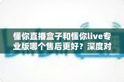 懂你直播盒子和懂你live专业版哪个售后更好?深度对比评测为你揭秘选购真相 懂你直播盒子和懂你live专业版哪个售后更好?深度对比评测为你揭秘选购真相