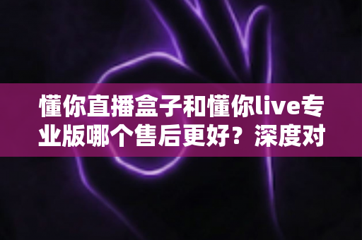 懂你直播盒子和懂你live专业版哪个售后更好？深度对比评测为你揭秘选购真相