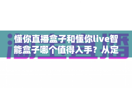 懂你直播盒子和懂你live智能盒子哪个值得入手？从定位、配置到体验的全维度选购指南
