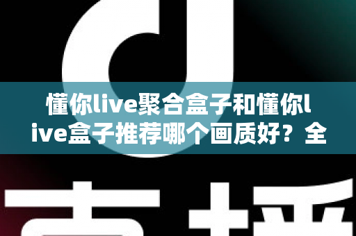 懂你live聚合盒子和懂你live盒子推荐哪个画质好?全面对比评测帮你选对不踩坑 懂你live聚合盒子和懂你live盒子推荐哪个画质好?全面对比评测帮你选对不踩坑