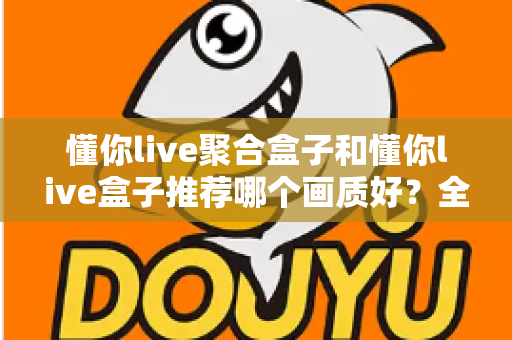 懂你live聚合盒子和懂你live盒子推荐哪个画质好？全面对比评测帮你选对不踩坑