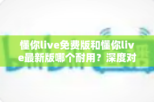 懂你live免费版和懂你live最新版哪个耐用？深度对比解析，帮你选对更耐用的版本