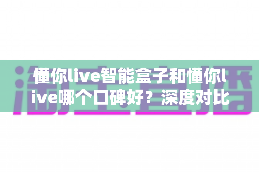 懂你live智能盒子和懂你live哪个口碑好?深度对比测评帮你选购不踩坑 懂你live智能盒子和懂你live哪个口碑好?深度对比测评帮你选购不踩坑