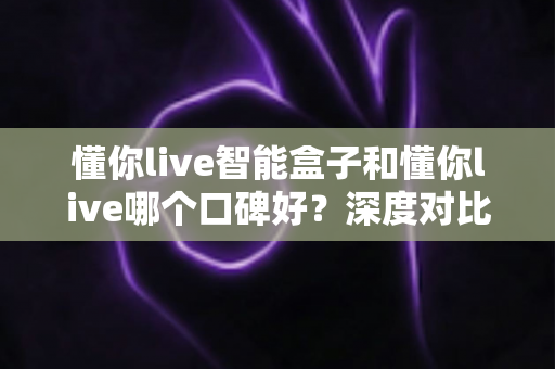 懂你live智能盒子和懂你live哪个口碑好？深度对比测评帮你选购不踩坑