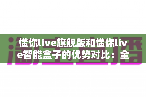 懂你live旗舰版和懂你live智能盒子的优势对比：全面解析两款设备的核心差异与选购指南