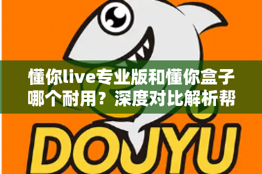 懂你live专业版和懂你盒子哪个耐用？深度对比解析帮你选出更耐用的选择