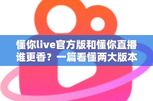懂你live官方版和懂你直播谁更香？一篇看懂两大版本差异的深度评测指南
