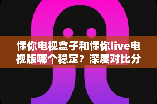 懂你电视盒子和懂你live电视版哪个稳定?深度对比分析与实用选购指南 懂你电视盒子和懂你live电视版哪个稳定?深度对比分析与实用选购指南