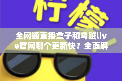 全网通直播盒子和乌贼live官网哪个更新快？全面解析更新频率与使用建议